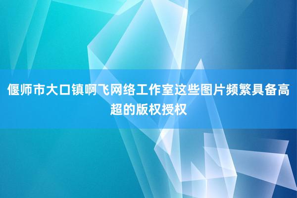 偃师市大口镇啊飞网络工作室这些图片频繁具备高超的版权授权