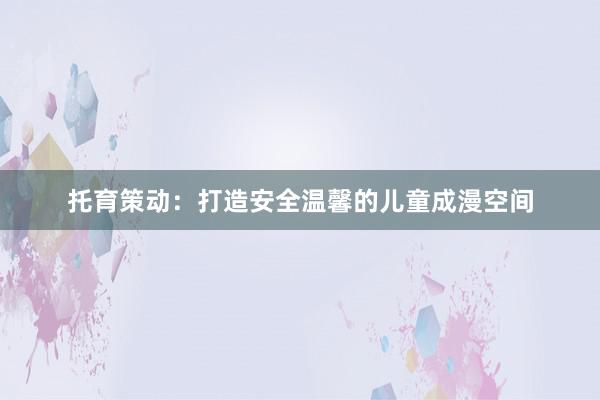 托育策动:打造安全温馨的儿童成漫空间