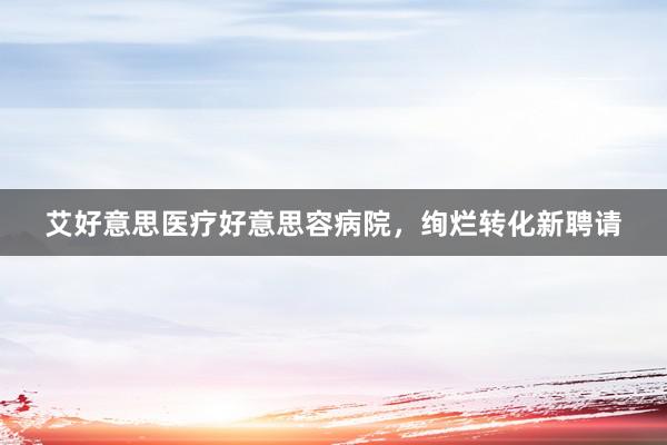 艾好意思医疗好意思容病院，绚烂转化新聘请